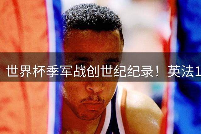 世界杯季军战创世纪纪录！英法10球对轰改写足坛历史