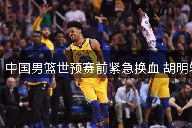 中国男篮世预赛前紧急换血 胡明轩火线归队补强后场短板