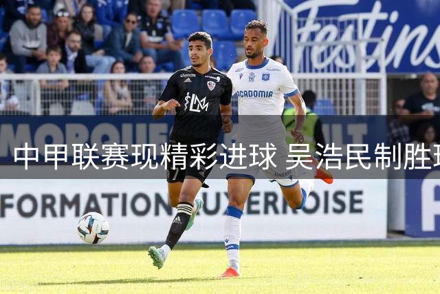 中甲联赛现精彩进球 吴浩民制胜球助常州客场告捷