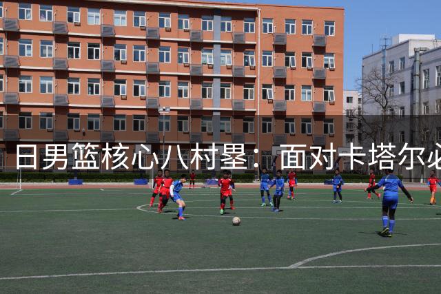 日男篮核心八村塁：面对卡塔尔必胜 参照中国男篮表现