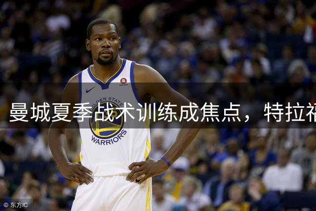 曼城夏季战术训练成焦点，特拉福德离队在即