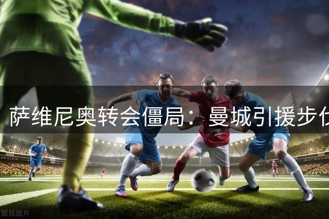 萨维尼奥转会僵局：曼城引援步伐拖累热刺求购计划