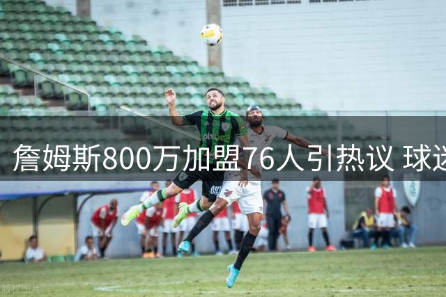 詹姆斯800万加盟76人引热议 球迷经典表情包再度刷屏