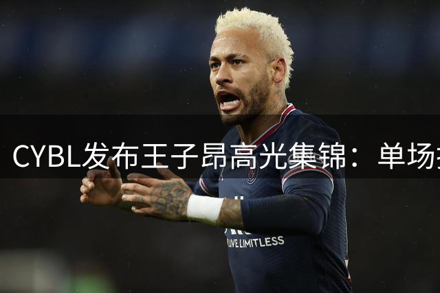 CYBL发布王子昂高光集锦：单场抢断超十次展现防守实力